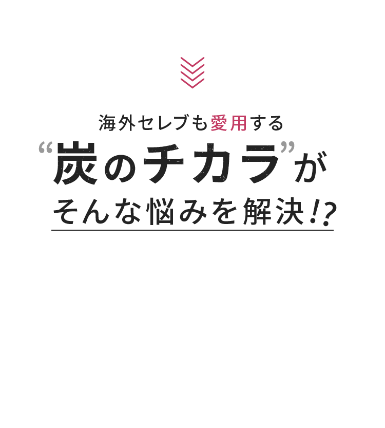 海外セレブも愛用する炭のチカラがそんな悩みを解決!?